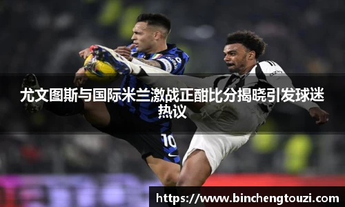 尤文图斯与国际米兰激战正酣比分揭晓引发球迷热议